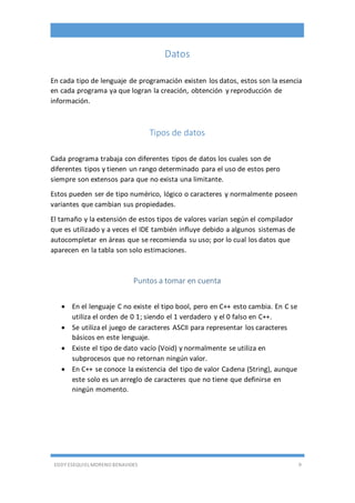 EDDY ESEQUIEL MORENO BENAVIDES 9
Datos
En cada tipo de lenguaje de programación existen los datos, estos son la esencia
en cada programa ya que logran la creación, obtención y reproducción de
información.
Tipos de datos
Cada programa trabaja con diferentes tipos de datos los cuales son de
diferentes tipos y tienen un rango determinado para el uso de estos pero
siempre son extensos para que no exista una limitante.
Estos pueden ser de tipo numérico, lógico o caracteres y normalmente poseen
variantes que cambian sus propiedades.
El tamaño y la extensión de estos tipos de valores varían según el compilador
que es utilizado y a veces el IDE también influye debido a algunos sistemas de
autocompletar en áreas que se recomienda su uso; por lo cual los datos que
aparecen en la tabla son solo estimaciones.
Puntos a tomar en cuenta
 En el lenguaje C no existe el tipo bool, pero en C++ esto cambia. En C se
utiliza el orden de 0 1; siendo el 1 verdadero y el 0 falso en C++.
 Se utiliza el juego de caracteres ASCII para representar los caracteres
básicos en este lenguaje.
 Existe el tipo de dato vacío (Void) y normalmente se utiliza en
subprocesos que no retornan ningún valor.
 En C++ se conoce la existencia del tipo de valor Cadena (String), aunque
este solo es un arreglo de caracteres que no tiene que definirse en
ningún momento.
 