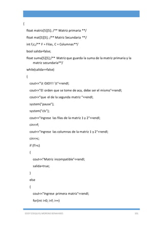 EDDY ESEQUIEL MORENO BENAVIDES 101
{
float matriz[5][5]; /** Matriz primaria **/
float mat[5][5]; /** Matriz Secundaria **/
int f,c;/** F = Filas, C = Columnas**/
bool salida=false;
float suma[5][5];/** Matriz que guarda la suma de la matriz primaria y la
matriz secundaria**/
while(salida==false)
{
cout<<"t OJO!!! t"<<endl;
cout<<"El orden que se tome de aca, debe ser el mismo"<<endl;
cout<<"que el de la segunda matriz "<<endl;
system("pause");
system("cls");
cout<<"Ingrese las filas de la matriz 1 y 2"<<endl;
cin>>f;
cout<<"Ingrese las columnas de la matriz 1 y 2"<<endl;
cin>>c;
if (f!=c)
{
cout<<"Matriz incompatible"<<endl;
salida=true;
}
else
{
cout<<"Ingrese primera matriz"<<endl;
for(int i=0; i<f; i++)
 