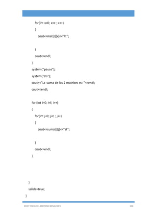 EDDY ESEQUIEL MORENO BENAVIDES 104
for(int x=0; x<c ; x++)
{
cout<<mat[z][x]<<"t";
}
cout<<endl;
}
system("pause");
system("cls");
cout<<"La suma de las 2 matrices es: "<<endl;
cout<<endl;
for (int i=0; i<f; i++)
{
for(int j=0; j<c ; j++)
{
cout<<suma[i][j]<<"t";
}
cout<<endl;
}
}
salida=true;
}
 