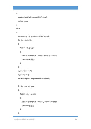 EDDY ESEQUIEL MORENO BENAVIDES 106
{
cout<<"Matriz incompatible"<<endl;
salida=true;
}
else
{
cout<<"Ingrese primera matriz"<<endl;
for(int i=0; i<f; i++)
{
for(int j=0; j<c; j++)
{
cout<<"Elemento ["<<i<<","<<j<<"]"<<endl;
cin>>matriz[i][j];
}
}
system("pause");
system("cls");
cout<<"Ingrese segunda matriz"<<endl;
for(int z=0; z<f; z++)
{
for(int x=0; x<c; x++)
{
cout<<"Elemento ["<<z<<","<<x<<"]"<<endl;
cin>>mat[z][x];
}
}
 
