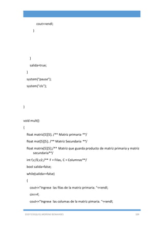 EDDY ESEQUIEL MORENO BENAVIDES 109
cout<<endl;
}
}
salida=true;
}
system("pause");
system("cls");
}
void mult()
{
float matriz[5][5]; /** Matriz primaria **/
float mat[5][5]; /** Matriz Secundaria **/
float matrix[5][5];/** Matriz que guarda producto de matriz primaria y matriz
secundaria**/
int f,c,f2,c2;/** F = Filas, C = Columnas**/
bool salida=false;
while(salida==false)
{
cout<<"Ingrese las filas de la matriz primaria. "<<endl;
cin>>f;
cout<<"Ingrese las columas de la matriz pimaria. "<<endl;
 