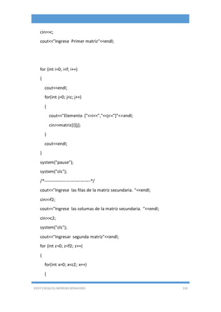EDDY ESEQUIEL MORENO BENAVIDES 110
cin>>c;
cout<<"Ingrese Primer matriz"<<endl;
for (int i=0; i<f; i++)
{
cout<<endl;
for(int j=0; j<c; j++)
{
cout<<"Elemento ["<<i<<","<<j<<"]"<<endl;
cin>>matriz[i][j];
}
cout<<endl;
}
system("pause");
system("cls");
/*--------------------------------*/
cout<<"Ingrese las filas de la matriz secundaria. "<<endl;
cin>>f2;
cout<<"Ingrese las columas de la matriz secundaria. "<<endl;
cin>>c2;
system("cls");
cout<<"Ingresar segunda matriz"<<endl;
for (int z=0; z<f2; z++)
{
for(int x=0; x<c2; x++)
{
 