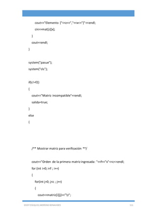 EDDY ESEQUIEL MORENO BENAVIDES 111
cout<<"Elemento ["<<z<<","<<x<<"]"<<endl;
cin>>mat[z][x];
}
cout<<endl;
}
system("pasue");
system("cls");
if(c!=f2)
{
cout<<"Matriz incompatible"<<endl;
salida=true;
}
else
{
/** Mostrar matriz para verificación **/
cout<<"Orden de la primera matriz ingresada: "<<f<<"x"<<c<<endl;
for (int i=0; i<f ; i++)
{
for(int j=0; j<c ; j++)
{
cout<<matriz[i][j]<<"t";
 