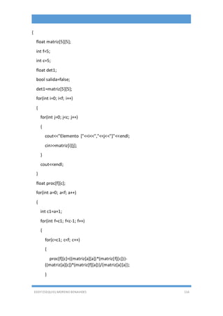 EDDY ESEQUIEL MORENO BENAVIDES 116
{
float matriz[5][5];
int f=5;
int c=5;
float det1;
bool salida=false;
det1=matriz[5][5];
for(int i=0; i<f; i++)
{
for(int j=0; j<c; j++)
{
cout<<"Elemento ["<<i<<","<<j<<"]"<<endl;
cin>>matriz[i][j];
}
cout<<endl;
}
float proc[f][c];
for(int a=0; a<f; a++)
{
int c1=a+1;
for(int f=c1; f<c-1; f++)
{
for(c=c1; c<f; c++)
{
proc[f][c]=((matriz[a][a])*(matriz[f][c]))-
((matriz[a][c])*(matriz[f][a]))/(matriz[a][a]);
}
 