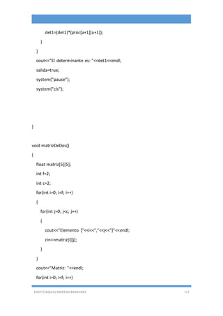 EDDY ESEQUIEL MORENO BENAVIDES 117
det1=(det1)*(proc[a+1][a+1]);
}
}
cout<<"El determinante es: "<<det1<<endl;
salida=true;
system("pause");
system("cls");
}
void matrizDeDos()
{
float matriz[5][5];
int f=2;
int c=2;
for(int i=0; i<f; i++)
{
for(int j=0; j<c; j++)
{
cout<<"Elemento ["<<i<<","<<j<<"]"<<endl;
cin>>matriz[i][j];
}
}
cout<<"Matriz: "<<endl;
for(int i=0; i<f; i++)
 