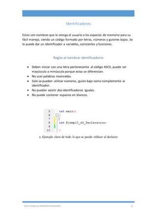 EDDY ESEQUIEL MORENO BENAVIDES 11
Identificadores
Estos son nombres que le otorga el usuario a los espacios de memoria para su
fácil manejo, siendo un código formado por letras, números y guiones bajos. Se
le puede dar un identificador a variables, constantes y funciones.
Reglas al nombrar identificadores
 Deben iniciar con una letra perteneciente al código ASCII, puede ser
mayúscula o minúscula porque estas se diferencian.
 No usar palabras reservadas.
 Solo se pueden utilizar números, guion bajo como complemento al
identificador.
 No pueden existir dos identificadores iguales.
 No puede contener espacios en blancos.
2. Ejemplo claro de todo lo que se puede utilizar al declarar
 