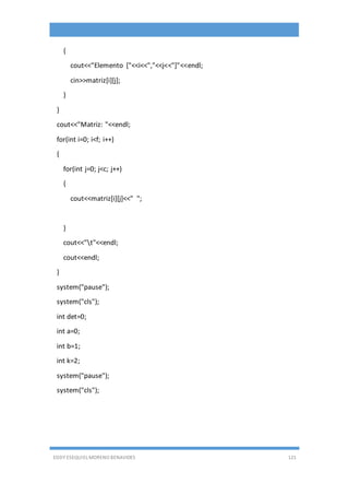 EDDY ESEQUIEL MORENO BENAVIDES 121
{
cout<<"Elemento ["<<i<<","<<j<<"]"<<endl;
cin>>matriz[i][j];
}
}
cout<<"Matriz: "<<endl;
for(int i=0; i<f; i++)
{
for(int j=0; j<c; j++)
{
cout<<matriz[i][j]<<" ";
}
cout<<"t"<<endl;
cout<<endl;
}
system("pause");
system("cls");
int det=0;
int a=0;
int b=1;
int k=2;
system("pause");
system("cls");
 