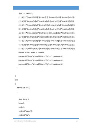 EDDY ESEQUIEL MORENO BENAVIDES 125
float c31,c32,c33;
c11=((+1)*((matriz[b][b])*(matriz[c][c])-(matriz[c][b])*(matriz[b][c])));
c12=((-1)*((matriz[b][a])*(matriz[c][c])-(matriz[c][a])*(matriz[b][c])));
c13=((+1)*((matriz[b][a])*(matriz[c][b])-(matriz[c][a])*(matriz[b][b])));
c21=((-1)*((matriz[a][b])*(matriz[c][c])-(matriz[c][b])*(matriz[a][c])));
c22=((+1)*((matriz[a][a])*(matriz[c][c])-(matriz[c][a])*(matriz[a][c])));
c23=((-1)*((matriz[a][a])*(matriz[c][b])-(matriz[c][a])*(matriz[a][b])));
c31=((+1)*((matriz[a][b])*(matriz[b][c])-(matriz[b][b])*(matriz[a][c])));
c32=((-1)*((matriz[a][a])*(matriz[b][c])-(matriz[b][a])*(matriz[a][c])));
c33=((+1)*((matriz[a][a])*(matriz[b][b])-(matriz[b][a])*(matriz[a][b])));
cout<<"Matriz Inversa: "<<endl;
cout<<c11/det<<"t"<<c21/det<<"t"<<c31/det<<endl;
cout<<c12/det<<"t"<<c22/det<<"t"<<c32/det<<endl;
cout<<c13/det<<"t"<<c23/det<<"t"<<c33/det<<endl;
}
}
else
{
if(f==2 && c==2)
{
float det=0.0;
int a=0;
int b=1;
system("pause");
system("cls");
 