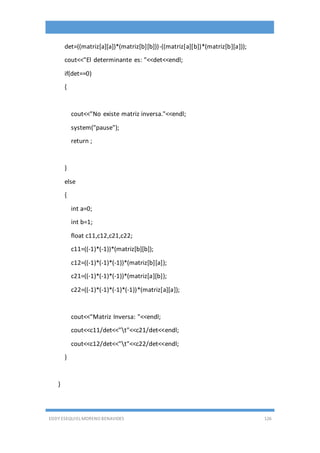 EDDY ESEQUIEL MORENO BENAVIDES 126
det=((matriz[a][a])*(matriz[b][b]))-((matriz[a][b])*(matriz[b][a]));
cout<<"El determinante es: "<<det<<endl;
if(det==0)
{
cout<<"No existe matriz inversa."<<endl;
system("pause");
return ;
}
else
{
int a=0;
int b=1;
float c11,c12,c21,c22;
c11=((-1)*(-1))*(matriz[b][b]);
c12=((-1)*(-1)*(-1))*(matriz[b][a]);
c21=((-1)*(-1)*(-1))*(matriz[a][b]);
c22=((-1)*(-1)*(-1)*(-1))*(matriz[a][a]);
cout<<"Matriz Inversa: "<<endl;
cout<<c11/det<<"t"<<c21/det<<endl;
cout<<c12/det<<"t"<<c22/det<<endl;
}
}
 