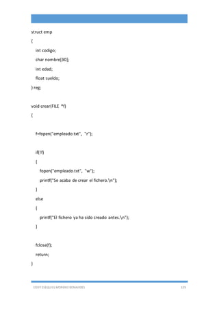 EDDY ESEQUIEL MORENO BENAVIDES 129
struct emp
{
int codigo;
char nombre[30];
int edad;
float sueldo;
} reg;
void crear(FILE *f)
{
f=fopen("empleado.txt", "r");
if(!f)
{
fopen("empleado.txt", "w");
printf("Se acaba de crear el fichero.n");
}
else
{
printf("El fichero ya ha sido creado antes.n");
}
fclose(f);
return;
}
 