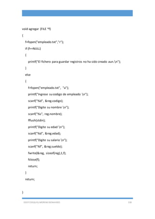 EDDY ESEQUIEL MORENO BENAVIDES 130
void agregar (FILE *f)
{
f=fopen("empleado.txt","r");
if (f==NULL)
{
printf("El fichero para guardar registros no ha sido creado aun.n");
}
else
{
f=fopen("empleado.txt", "a");
printf("Ingrese su codigo de empleado n");
scanf("%d", &reg.codigo);
printf("Digite su nombre n");
scanf("%s", reg.nombre);
fflush(stdin);
printf("Digite su edad n");
scanf("%d", &reg.edad);
printf("Digite su salario n");
scanf("%f", &reg.sueldo);
fwrite(&reg, sizeof(reg),1,f);
fclose(f);
return;
}
return;
}
 