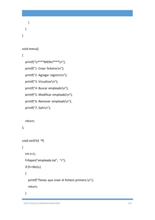 EDDY ESEQUIEL MORENO BENAVIDES 132
}
}
}
void menu()
{
printf("t****MENU****n");
printf("1. Crear ficherosn");
printf("2. Agregar registron");
printf("3. Visualizarn");
printf("4. Buscar empleadon");
printf("5. Modificar empleadon");
printf("6. Remover empleadon");
printf("7. Salirn");
return;
};
void ver(FILE *f)
{
int n=1;
f=fopen("empleado.txt", "r");
if (f==NULL)
{
printf("Tienes que crear el fichero primero.n");
return;
}
 