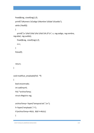 EDDY ESEQUIEL MORENO BENAVIDES 133
fread(&reg, sizeof(reg),1,f);
printf("tNumero tCodigo tNombre tEdad tSueldo");
while (!feof(f))
{
printf("n t%d t%d t%s t%d t%.2f n", n, reg.codigo, reg.nombre,
reg.edad, reg.sueldo);
fread(&reg, sizeof(reg),1,f);
n++;
}
fclose(f);
return;
}
void modificar_empleado(FILE *f)
{
bool encontrado;
int codEmp=0;
FILE *archivoTemp;
struct sRegistro reg;
archivoTemp= fopen("temporal.txt","a+");
f= fopen("empleado","r");
if (archivoTemp==NULL && f==NULL)
{
 