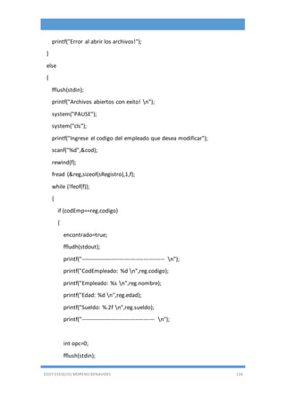 EDDY ESEQUIEL MORENO BENAVIDES 134
printf("Error al abrir los archivos!");
}
else
{
fflush(stdin);
printf("Archivos abiertos con exito! n");
system("PAUSE");
system("cls");
printf("Ingrese el codigo del empleado que desea modificar");
scanf("%d",&cod);
rewind(f);
fread (&reg,sizeof(sRegistro),1,f);
while (!feof(f));
{
if (codEmp==reg.codigo)
{
encontrado=true;
ffludh(stdout);
printf("-------------------------------------------- n");
printf("CodEmpleado: %d n",reg.codigo);
printf("Empleado: %s n",reg.nombre);
printf("Edad: %d n",reg.edad);
printf("Sueldo: %.2f n",reg.sueldo);
printf("--------------------------------------- n");
int opc=0;
fflush(stdin);
 