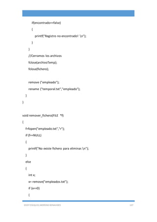 EDDY ESEQUIEL MORENO BENAVIDES 137
if(encontrado==false)
{
printf("Registro no encontrado! n");
}
}
//Cerramos los archivos
fclose(archivoTemp);
fclose(fichero);
remove ("empleado");
rename ("temporal.txt","empleado");
}
}
void remover_fichero(FILE *f)
{
f=fopen("empleado.txt","r");
if (f==NULL)
{
printf("No existe fichero para eliminar.n");
}
else
{
int x;
x= remove("empleados.txt");
if (x==0)
{
 