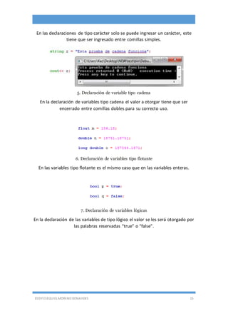 EDDY ESEQUIEL MORENO BENAVIDES 15
En las declaraciones de tipo carácter solo se puede ingresar un carácter, este
tiene que ser ingresado entre comillas simples.
5. Declaración de variable tipo cadena
En la declaración de variables tipo cadena el valor a otorgar tiene que ser
encerrado entre comillas dobles para su correcto uso.
6. Declaración de variables tipo flotante
En las variables tipo flotante es el mismo caso que en las variables enteras.
7. Declaración de variables lógicas
En la declaración de las variables de tipo lógico el valor se les será otorgado por
las palabras reservadas “true” o “false”.
 