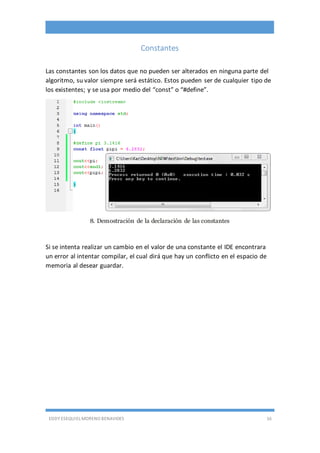 EDDY ESEQUIEL MORENO BENAVIDES 16
Constantes
Las constantes son los datos que no pueden ser alterados en ninguna parte del
algoritmo, su valor siempre será estático. Estos pueden ser de cualquier tipo de
los existentes; y se usa por medio del “const” o “#define”.
8. Demostración de la declaración de las constantes
Si se intenta realizar un cambio en el valor de una constante el IDE encontrara
un error al intentar compilar, el cual dirá que hay un conflicto en el espacio de
memoria al desear guardar.
 
