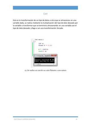EDDY ESEQUIEL MORENO BENAVIDES 25
Cast
Esto es la transformación de un tipo de datos a otro que se almacenara en una
variable dada, se realiza mediante la multiplicación del tipo de dato deseado por
la variable a transformar que se terminara almacenando en una variable con el
tipo de dato deseado y llega a ser una transformación forzada.
12. Se realiza un cast de un valor flotante a uno entero
 