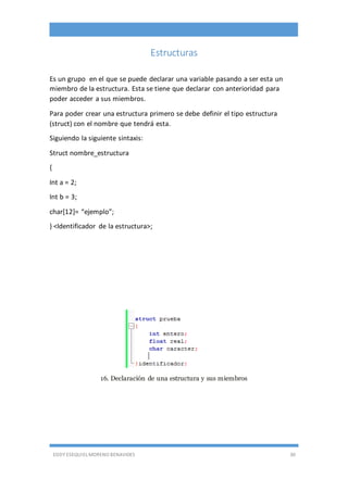EDDY ESEQUIEL MORENO BENAVIDES 30
Estructuras
Es un grupo en el que se puede declarar una variable pasando a ser esta un
miembro de la estructura. Esta se tiene que declarar con anterioridad para
poder acceder a sus miembros.
Para poder crear una estructura primero se debe definir el tipo estructura
(struct) con el nombre que tendrá esta.
Siguiendo la siguiente sintaxis:
Struct nombre_estructura
{
Int a = 2;
Int b = 3;
char[12]= “ejemplo”;
} <Identificador de la estructura>;
16. Declaración de una estructura y sus miembros
 