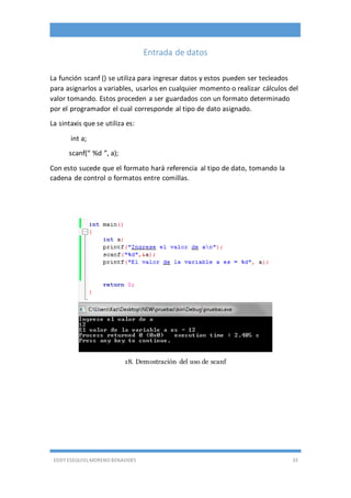 EDDY ESEQUIEL MORENO BENAVIDES 33
Entrada de datos
La función scanf () se utiliza para ingresar datos y estos pueden ser tecleados
para asignarlos a variables, usarlos en cualquier momento o realizar cálculos del
valor tomando. Estos proceden a ser guardados con un formato determinado
por el programador el cual corresponde al tipo de dato asignado.
La sintaxis que se utiliza es:
int a;
scanf(“ %d ”, a);
Con esto sucede que el formato hará referencia al tipo de dato, tomando la
cadena de control o formatos entre comillas.
18. Demostración del uso de scanf
 