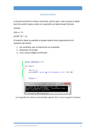 EDDY ESEQUIEL MORENO BENAVIDES 34
Salida de Datos
La función printf () es similar a la función scanf (), pero este usa para la salida
permite escribir textos y datos en la pantalla con determinado formato.
Sintaxis:
char a = ‘a’;
printf(“ %c ”, a);
Al imprimir datos en pantalla se puede realizar entre argumentos de la
sentencia de control.
1. Los caracteres que se imprimirán en la pantalla
2. Secuencias de escape
3. Uno o varios códigos de formato
19. Impresión de valores con la función especial de C, con su respectivo formato
 