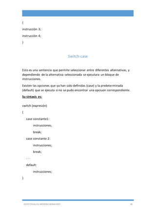 EDDY ESEQUIEL MORENO BENAVIDES 38
{
instrucción 3;
instrucción 4;
}
Switch-case
Esto es una sentencia que permite seleccionar entre diferentes alternativas, y
dependiendo de la alternativa seleccionada se ejecutara un bloque de
instrucciones.
Existen las opciones que ya han sido definidas (case) y la predeterminada
(default) que se ejecuta si no se pudo encontrar una opciuon correspondiente.
Su sintaxis es:
switch (expresión)
{
case constante1:
instrucciones;
break;
case constante 2:
instrucciones;
break;
· · ·
default:
instrucciones;
}
 