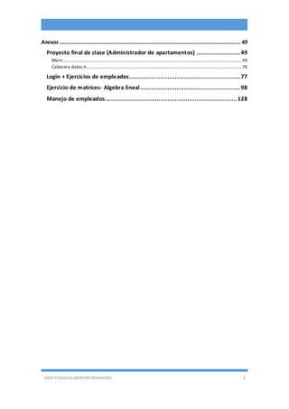 EDDY ESEQUIEL MORENO BENAVIDES 3
Anexos ............................................................................................................................ 49
Proyecto final de clase (Administrador de apartamentos) ........................49
Main....................................................................................................................................................................49
Cabecera datos.h..............................................................................................................................................76
Login + Ejercicios de empleados.............................................................77
Ejercicio de matrices- Algebra lineal.......................................................98
Manejo de empleados ........................................................................128
 