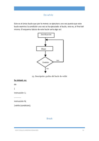 EDDY ESEQUIEL MORENO BENAVIDES 41
Do-while
Este es el único bucle que por lo menos se ejecutara una vez puesto que este
bucle examina la condición una vez se ha ejecutado el bucle, esto es, al final del
mismo. El esquema básico de este bucle sería algo así:
23. Descripción grafica del bucle do-while
Su sintaxis es:
do
{
instrucción 1;
..............
instrucción N;
} while (condicion);
Break
 