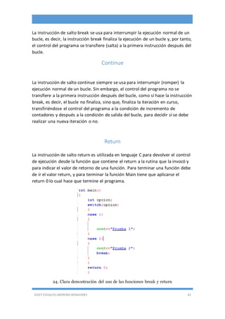 EDDY ESEQUIEL MORENO BENAVIDES 42
La instrucción de salto break se usa para interrumpir la ejecución normal de un
bucle, es decir, la instrucción break finaliza la ejecución de un bucle y, por tanto,
el control del programa se transfiere (salta) a la primera instrucción después del
bucle.
Continue
La instrucción de salto continue siempre se usa para interrumpir (romper) la
ejecución normal de un bucle. Sin embargo, el control del programa no se
transfiere a la primera instrucción después del bucle, como sí hace la instrucción
break, es decir, el bucle no finaliza, sino que, finaliza la iteración en curso,
transfiriéndose el control del programa a la condición de incremento de
contadores y después a la condición de salida del bucle, para decidir si se debe
realizar una nueva iteración o no.
Return
La instrucción de salto return es utilizada en lenguaje C para devolver el control
de ejecución desde la función que contiene el return a la rutina que la invocó y
para indicar el valor de retorno de una función. Para terminar una función debe
de ir el valor return, y para terminar la función Main tiene que aplicarse el
return 0 lo cual hace que termine el programa.
24. Clara demostración del uso de las funciones break y return
 