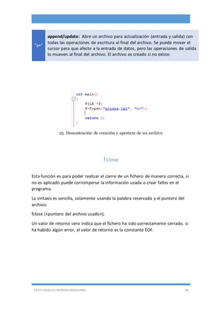 EDDY ESEQUIEL MORENO BENAVIDES 44
"a+"
append/update: Abre un archivo para actualización (entrada y salida) con
todas las operaciones de escritura al final del archivo. Se puede mover el
cursor para que afecte a la entrada de datos, pero las operaciones de salida
lo mueven al final del archivo. El archivo es creado si no existe.
25. Demostración de creación y apertura de un archivo
Fclose
Esta función es para poder realizar el cierre de un fichero de manera correcta, si
no es aplicado puede corromperse la información usada o crear fallos en el
programa.
La sintaxis es sencilla, solamente usando la palabra reservada y el puntero del
archivo:
fclose (<puntero del archivo usado>);
Un valor de retorno cero indica que el fichero ha sido correctamente cerrado, si
ha habido algún error, el valor de retorno es la constante EOF.
 