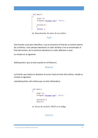 EDDY ESEQUIEL MORENO BENAVIDES 45
26. Demostración de cierre de un archivo
Feof
Esta función sirve para identificar si ya se encontró el final de un archivo dentro
de un fichero. Esta siempre devolverá un valor de falso si no es encontrado el
final del archivo, de lo contrario devolverá un valor diferente a este.
La sintaxis es la siguiente:
feof(<puntero que se está usando en el fichero>);
Rewind
La función que realiza es devolver el cursor hasta el inicio del archivo, siendo su
sintaxis la siguiente:
rewind(<puntero del archivo que se está utilizando>);
27. El uso de rewind y FEOF en el código
Lectura
 