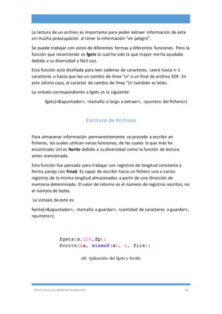 EDDY ESEQUIEL MORENO BENAVIDES 46
La lectura de un archivo es importante para poder extraer información de este
sin mucha preocupación al tener la información “en peligro”.
Se puede trabajar con estos de diferentes formas y diferentes funciones. Pero la
función que recomiendo es fgets la cual ha sido la que mayor me ha ayudado
debido a su diversidad y fácil uso.
Esta función está diseñada para leer cadenas de caracteres. Leerá hasta n-1
caracteres o hasta que lea un cambio de línea 'n' o un final de archivo EOF. En
este último caso, el carácter de cambio de línea 'n' también es leído.
La sintaxis correspondiente a fgets es la siguiente:
fgets(<&apuntador>, <tamaño o largo a extraer>, <puntero del fichero>)
Escritura de Archivos
Para almacenar información permanentemente se procede a escribir en
ficheros, los cuales utilizan varias funciones, de las cuales la que más he
encontrado útil es fwrite debido a su diversidad como la función de lectura
antes mencionada.
Esta función fue pensada para trabajar con registros de longitud constante y
forma pareja con fread. Es capaz de escribir hacia un fichero uno o varios
registros de la misma longitud almacenados a partir de una dirección de
memoria determinada. El valor de retorno es el número de registros escritos, no
el número de bytes.
La sintaxis de este es:
fwrite(<&apuntador>, <tamaño a guardar>, <cantidad de caracteres a guardar>,
<puntero>);
28. Aplicación del fgets y fwrite
 