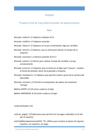 EDDY ESEQUIEL MORENO BENAVIDES 49
Anexos
Proyecto final de clase (Administrador de apartamentos)
Main
#include <stdio.h> // Cabecera estándar E/S C
#include <stdlib.h> // Cabecera estandar
#include "datos.h" // Cabecera en la que se almacenan algunas variables
#include <time.h> // Cabecera que se utiliza para extraer el tiempo de la
maquina
#include <iostream> // Libreria estándar E/S C++
#include <vector> // Libreria para realizar manejo de variables y arrays
correctamente
#include <conio.h> // Cabecera que se utiliza en el login para "pausar", cambiar
el fondo de pantalla, letras de la pantalla y limpiarla.
#include <windows.h> // Cabecera que permite realizar ajuste de la ventana del
ejecutable
#include <sstream> // Permite la manipulacion de cadena de caracteres
"Strings"
#define ENTER 13 //Funcion usada en el login
#define BACKSPACE 8 //Funcion usada en el login
using namespace std;
void ver_pago(); ///Subproceso que permite ver los pagos realizados en el año
por el inquilino.
void SubMenuApartamento(FILE *f); //Menu que muestra la opcion de ingresar
inquilino, ver inquilino, ver pago.
 