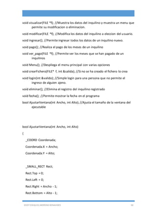 EDDY ESEQUIEL MORENO BENAVIDES 50
void visualizar(FILE *f); //Muestra los datos del inquilino y muestra un menu que
permite su modificacion o eliminacion.
void modificar(FILE *f); //Modifica los datos del inquilino a eleccion del usuario.
void ingresar(); //Permite ingresar todos los datos de un inquilino nuevo.
void pago(); //Realiza el pago de los meses de un inquilino
void ver_pago(FILE *f); //Permite ver los meses que se han pagado de un
inquilinos
void Menu(); //Despliega el menu principal con varias opciones
void crearFichero(FILE* f, int &salida); //Si no se ha creado el fichero lo crea
void login(int &valido); //Simple login para una persona que no permite el
ingreso de alguien ajeno.
void eliminar(); //Elimina el registro del inquilino registrado
void fecha(); //Permite mostrar la fecha en el programa
bool AjustarVentana(int Ancho, int Alto); //Ajusta el tamaño de la ventana del
ejecutable
bool AjustarVentana(int Ancho, int Alto)
{
_COORD Coordenada;
Coordenada.X = Ancho;
Coordenada.Y = Alto;
_SMALL_RECT Rect;
Rect.Top = 0;
Rect.Left = 0;
Rect.Right = Ancho - 1;
Rect.Bottom = Alto - 1;
 