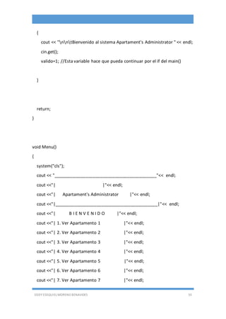 EDDY ESEQUIEL MORENO BENAVIDES 55
{
cout << "nntBienvenido al sistema Apartament's Administrator " << endl;
cin.get();
valido=1; //Esta variable hace que pueda continuar por el if del main()
}
return;
}
void Menu()
{
system("cls");
cout << "__________________________________________"<< endl;
cout <<"| |"<< endl;
cout <<"| Apartament's Administrator |"<< endl;
cout <<"|__________________________________________|"<< endl;
cout <<"| B I E N V E N I D O |"<< endl;
cout <<"| 1. Ver Apartamento 1 |"<< endl;
cout <<"| 2. Ver Apartamento 2 |"<< endl;
cout <<"| 3. Ver Apartamento 3 |"<< endl;
cout <<"| 4. Ver Apartamento 4 |"<< endl;
cout <<"| 5. Ver Apartamento 5 |"<< endl;
cout <<"| 6. Ver Apartamento 6 |"<< endl;
cout <<"| 7. Ver Apartamento 7 |"<< endl;
 