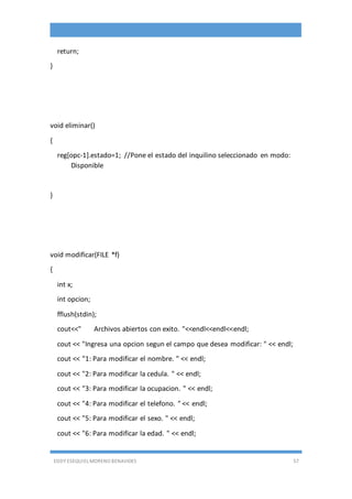 EDDY ESEQUIEL MORENO BENAVIDES 57
return;
}
void eliminar()
{
reg[opc-1].estado=1; //Pone el estado del inquilino seleccionado en modo:
Disponible
}
void modificar(FILE *f)
{
int x;
int opcion;
fflush(stdin);
cout<<" Archivos abiertos con exito. "<<endl<<endl<<endl;
cout << "Ingresa una opcion segun el campo que desea modificar: " << endl;
cout << "1: Para modificar el nombre. " << endl;
cout << "2: Para modificar la cedula. " << endl;
cout << "3: Para modificar la ocupacion. " << endl;
cout << "4: Para modificar el telefono. " << endl;
cout << "5: Para modificar el sexo. " << endl;
cout << "6: Para modificar la edad. " << endl;
 