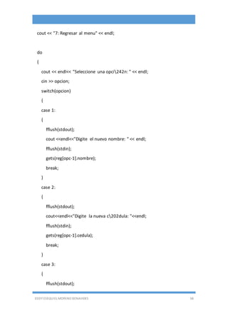 EDDY ESEQUIEL MORENO BENAVIDES 58
cout << "7: Regresar al menu" << endl;
do
{
cout << endl<< "Seleccione una opci242n: " << endl;
cin >> opcion;
switch(opcion)
{
case 1:
{
fflush(stdout);
cout <<endl<<"Digite el nuevo nombre: " << endl;
fflush(stdin);
gets(reg[opc-1].nombre);
break;
}
case 2:
{
fflush(stdout);
cout<<endl<<"Digite la nueva c202dula: "<<endl;
fflush(stdin);
gets(reg[opc-1].cedula);
break;
}
case 3:
{
fflush(stdout);
 