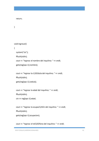 EDDY ESEQUIEL MORENO BENAVIDES 61
return;
}
void ingresar()
{
system("cls");
fflush(stdin);
cout << "Ingrese el nombre del inquilino: " << endl;
gets(reg[opc-1].nombre);
cout << "Ingrese la c202dula del inquilino: " << endl;
fflush(stdin);
gets(reg[opc-1].cedula);
cout << "Ingrese la edad del inquilino: " << endl;
fflush(stdin);
cin >> reg[opc-1].edad;
cout << "Ingrese la ocupaci242n del inquilino: " << endl;
fflush(stdin);
gets(reg[opc-1].ocupacion);
cout << "Ingrese el tel202fono del inquilino: " << endl;
 