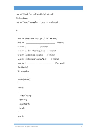 EDDY ESEQUIEL MORENO BENAVIDES 63
cout << "Edad: " << reg[opc-1].edad << endl;
fflush(stdout);
cout << "Sexo: " << reg[opc-1].sexo << endl<<endl;
do
{
cout << "Seleccione una Opci242n: " << endl;
cout << " ____________________________ "<< endl;
cout << "| |"<< endl;
cout << "|1. Modificar inquilino |"<< endl;
cout << "|2. Eliminar inquilino |"<< endl;
cout << "|3. Regresar al men243 |"<< endl;
cout << "|____________________________|"<< endl;
fflush(stdin);
cin >> opcion;
switch(opcion)
{
case 1:
{
system("cls");
fclose(f);
modificar(f);
break;
}
case 2:
{
 