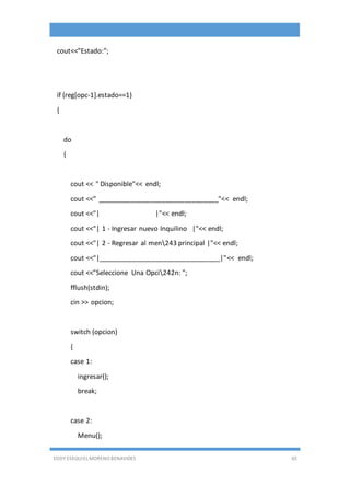 EDDY ESEQUIEL MORENO BENAVIDES 65
cout<<"Estado:";
if (reg[opc-1].estado==1)
{
do
{
cout << " Disponible"<< endl;
cout <<" ________________________________"<< endl;
cout <<"| |"<< endl;
cout <<"| 1 - Ingresar nuevo Inquilino |"<< endl;
cout <<"| 2 - Regresar al men243 principal |"<< endl;
cout <<"|________________________________|"<< endl;
cout <<"Seleccione Una Opci242n: ";
fflush(stdin);
cin >> opcion;
switch (opcion)
{
case 1:
ingresar();
break;
case 2:
Menu();
 