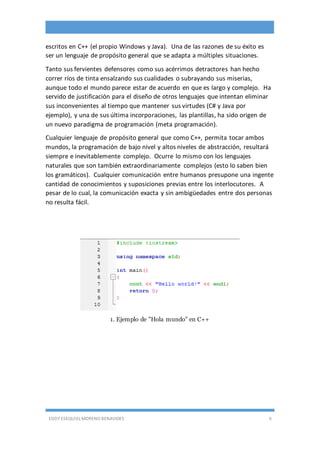 EDDY ESEQUIEL MORENO BENAVIDES 6
escritos en C++ (el propio Windows y Java). Una de las razones de su éxito es
ser un lenguaje de propósito general que se adapta a múltiples situaciones.
Tanto sus fervientes defensores como sus acérrimos detractores han hecho
correr ríos de tinta ensalzando sus cualidades o subrayando sus miserias,
aunque todo el mundo parece estar de acuerdo en que es largo y complejo. Ha
servido de justificación para el diseño de otros lenguajes que intentan eliminar
sus inconvenientes al tiempo que mantener sus virtudes (C# y Java por
ejemplo), y una de sus última incorporaciones, las plantillas, ha sido origen de
un nuevo paradigma de programación (meta programación).
Cualquier lenguaje de propósito general que como C++, permita tocar ambos
mundos, la programación de bajo nivel y altos niveles de abstracción, resultará
siempre e inevitablemente complejo. Ocurre lo mismo con los lenguajes
naturales que son también extraordinariamente complejos (esto lo saben bien
los gramáticos). Cualquier comunicación entre humanos presupone una ingente
cantidad de conocimientos y suposiciones previas entre los interlocutores. A
pesar de lo cual, la comunicación exacta y sin ambigüedades entre dos personas
no resulta fácil.
1. Ejemplo de "Hola mundo" en C++
 