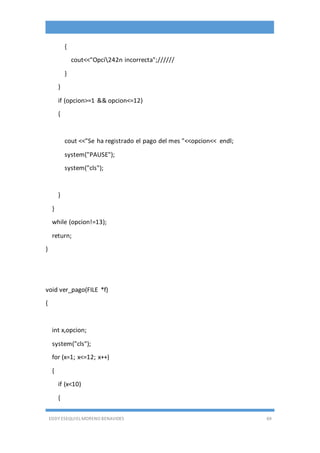 EDDY ESEQUIEL MORENO BENAVIDES 69
{
cout<<"Opci242n incorrecta";//////
}
}
if (opcion>=1 && opcion<=12)
{
cout <<"Se ha registrado el pago del mes "<<opcion<< endl;
system("PAUSE");
system("cls");
}
}
while (opcion!=13);
return;
}
void ver_pago(FILE *f)
{
int x,opcion;
system("cls");
for (x=1; x<=12; x++)
{
if (x<10)
{
 