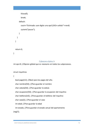 EDDY ESEQUIEL MORENO BENAVIDES 76
fclose(f);
break;
default:
cout<<"Estimado user digite una opci242n valida!"<<endl;
system("pause");
}
}
}
return 0;
}
Cabecera datos.h
int opc=0; //Opcion global que es necesaria en todos los subprocesos.
struct inquilinos
{
bool pago[12]; //Bool para los pagos del año.
char nombre[50]; //Para guardar el nombre
char cedula[50]; //Para guardar la cedula
char ocupacion[50]; //Para guardar la ocupacion del inquilino
char telefono[10]; //Para guardar el telefono del inquilino
char sexo[1]; //Para guardar el sexo
int edad; //Para guardar la edad
int estado; //Para guardar el estado actual del apartamento
}reg[7];
 