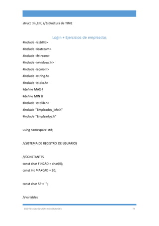 EDDY ESEQUIEL MORENO BENAVIDES 77
struct tm_tm; //Estructura de TIME
Login + Ejercicios de empleados
#include <cstdlib>
#include <iostream>
#include <fstream>
#include <windows.h>
#include <conio.h>
#include <string.h>
#include <stdio.h>
#define MAX 4
#define MIN 0
#include <stdlib.h>
#include "Empleados_jefe.h"
#include "Empleados.h"
using namespace std;
//SISTEMA DE REGISTRO DE USUARIOS
//CONSTANTES
const char FINCAD = char(0);
const int MAXCAD = 20;
const char SP = ' ';
//variables
 