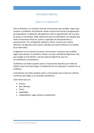 EDDY ESEQUIEL MORENO BENAVIDES 7
Conceptos básicos
¿Qué es un algoritmo?
Este se entiende a un conjunto finito de instrucciones que se deben seguir para
resolver un problema. No obstante, desde el punto de vista de la programación
de ordenadores, la definición del algoritmo como la especificación de una serie
de pasos, es incompleta. Debe observarse que los ordenadores son equipos que
tienen limitaciones físicas en cuanto a capacidad de almacenamiento y
procesamiento. Por consiguiente debemos refinar un poco más nuestra
definición de algoritmo para hacerla aplicable de manera efectiva en el ámbito
de la informática.
El algoritmo es un conjunto de pasos, instrucciones o acciones que se deben
seguir para resolver un problema. Existen una gran cantidad de algoritmos, hay
que escoger el más efectivo. Hay dos tipos de algoritmos que son
los cualitativos y cuantitativos.
Cualitativos son todos aquellos pasos o instrucciones descritos por medio de
palabras que sirven para llegar a la obtención de una respuesta o solución de un
problema.
Cuantitativos son todos aquellos pasos o instrucciones que involucran cálculos
numéricos para llegar a un resultado satisfactorio.
Estos tienen que ser:
 Preciso.
 Bien definido.
 Finito.
 Adaptables.
 Independiente según donde se implemente.
 