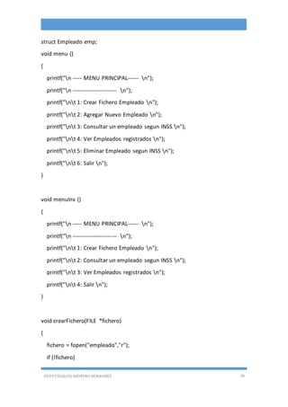 EDDY ESEQUIEL MORENO BENAVIDES 79
struct Empleado emp;
void menu ()
{
printf("n ----- MENU PRINCIPAL------ n");
printf("n ------------------------ n");
printf("nt 1: Crear Fichero Empleado n");
printf("nt 2: Agregar Nuevo Empleado n");
printf("nt 3: Consultar un empleado segun INSS n");
printf("nt 4: Ver Empleados registrados n");
printf("nt 5: Eliminar Empleado segun INSS n");
printf("nt 6: Salir n");
}
void menuInv ()
{
printf("n ----- MENU PRINCIPAL------ n");
printf("n ------------------------ n");
printf("nt 1: Crear Fichero Empleado n");
printf("nt 2: Consultar un empleado segun INSS n");
printf("nt 3: Ver Empleados registrados n");
printf("nt 4: Salir n");
}
void crearFichero(FILE *fichero)
{
fichero = fopen("empleado","r");
if (!fichero)
 
