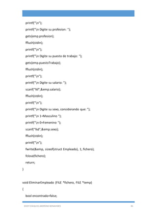 EDDY ESEQUIEL MORENO BENAVIDES 81
printf("n");
printf("n Digite su profesion: ");
gets(emp.profesion);
fflush(stdin);
printf("n");
printf("n Digite su puesto de trabajo: ");
gets(emp.puestoTrabajo);
fflush(stdin);
printf("n");
printf("n Digite su salario: ");
scanf("%f",&emp.salario);
fflush(stdin);
printf("n");
printf("n Digite su sexo, considerando que: ");
printf("n 1=Masculino ");
printf("n 0=Femenino ");
scanf("%d",&emp.sexo);
fflush(stdin);
printf("n");
fwrite(&emp, sizeof(struct Empleado), 1, fichero);
fclose(fichero);
return;
}
void EliminarEmpleado (FILE *fichero, FILE *temp)
{
bool encontrado=false;
 
