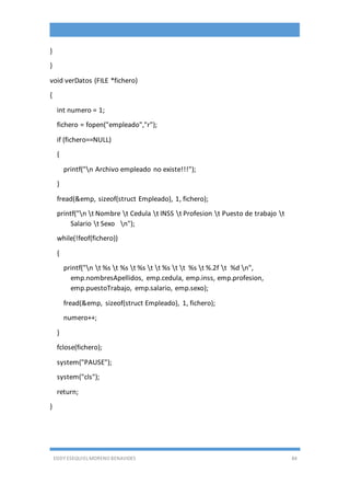 EDDY ESEQUIEL MORENO BENAVIDES 84
}
}
void verDatos (FILE *fichero)
{
int numero = 1;
fichero = fopen("empleado","r");
if (fichero==NULL)
{
printf("n Archivo empleado no existe!!!");
}
fread(&emp, sizeof(struct Empleado), 1, fichero);
printf("n t Nombre t Cedula t INSS t Profesion t Puesto de trabajo t
Salario t Sexo n");
while(!feof(fichero))
{
printf("n t %s t %s t %s t t %s t t %s t %.2f t %d n",
emp.nombresApellidos, emp.cedula, emp.inss, emp.profesion,
emp.puestoTrabajo, emp.salario, emp.sexo);
fread(&emp, sizeof(struct Empleado), 1, fichero);
numero++;
}
fclose(fichero);
system("PAUSE");
system("cls");
return;
}
 