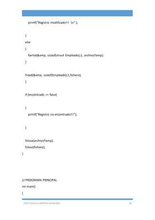 EDDY ESEQUIEL MORENO BENAVIDES 88
printf("Registro modificado!!! n" );
}
else
{
fwrite(&emp, sizeof(struct Empleado),1, archivoTemp);
}
fread(&emp, sizeof(Empleado),1,fichero);
}
if (encontrado == false)
{
printf("Registro no encontrado!!!");
}
fclose(archivoTemp);
fclose(fichero);
}
// PROGRAMA PRINCIPAL
int main()
{
 