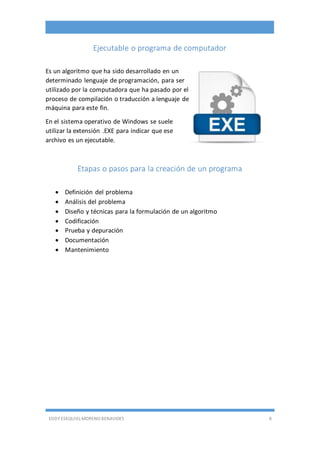 EDDY ESEQUIEL MORENO BENAVIDES 8
Ejecutable o programa de computador
Es un algoritmo que ha sido desarrollado en un
determinado lenguaje de programación, para ser
utilizado por la computadora que ha pasado por el
proceso de compilación o traducción a lenguaje de
máquina para este fin.
En el sistema operativo de Windows se suele
utilizar la extensión .EXE para indicar que ese
archivo es un ejecutable.
Etapas o pasos para la creación de un programa
 Definición del problema
 Análisis del problema
 Diseño y técnicas para la formulación de un algoritmo
 Codificación
 Prueba y depuración
 Documentación
 Mantenimiento
 